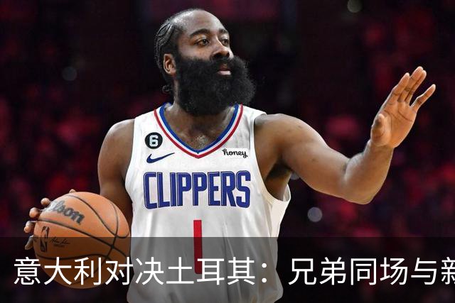 意大利对决土耳其：兄弟同场与新兵上阵的热血之战